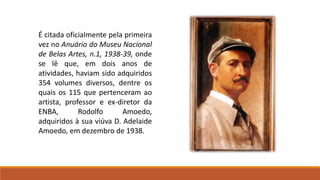 É citada oficialmente pela primeira
vez no Anuário do Museu Nacional
de Belas Artes, n.1, 1938-39, onde
se lê que, em dois anos de
atividades, haviam sido adquiridos
354 volumes diversos, dentre os
quais os 115 que pertenceram ao
artista, professor e ex-diretor da
ENBA, Rodolfo Amoedo,
adquiridos à sua viúva D. Adelaide
Amoedo, em dezembro de 1938.
 