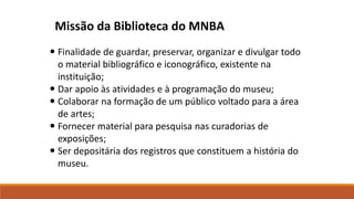 Finalidade de guardar, preservar, organizar e divulgar todo
o material bibliográfico e iconográfico, existente na
instituição;
 Dar apoio às atividades e à programação do museu;
 Colaborar na formação de um público voltado para a área
de artes;
 Fornecer material para pesquisa nas curadorias de
exposições;
 Ser depositária dos registros que constituem a história do
museu.
Missão da Biblioteca do MNBA
 