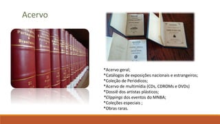 Acervo
*Acervo geral;
*Catálogos de exposições nacionais e estrangeiros;
*Coleção de Periódicos;
*Acervo de multimídia (CDs, CDROMs e DVDs)
*Dossiê dos artistas plásticos;
*Clippings dos eventos do MNBA;
*Coleções especiais ;
*Obras raras.
 