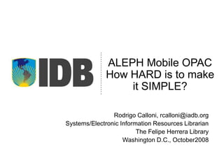 ALEPH MobileOPACHow HARD is to make it SIMPLE? Rodrigo Calloni, rcalloni@iadb.org Systems/Electronic Information Resources Librarian  The Felipe Herrera Library Washington D.C., October2008  