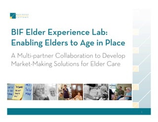 BIF Elder Experience Lab:
Enabling Elders to Age in Place
A Multi-partner Collaboration to Develop
Market-Making Solutions for Elder Care




                                           1 
 