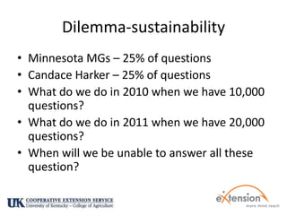 Dilemma-sustainabilityMinnesota MGs – 25% of questionsCandace Harker – 25% of questionsWhat do we do in 2010 when we have 10,000 questions?What do we do in 2011 when we have 20,000 questions?When will we be unable to answer all these question?