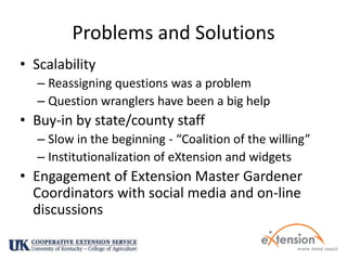Problems and SolutionsScalability Reassigning questions was a problemQuestion wranglers have been a big helpBuy-in by state/county staffSlow in the beginning - “Coalition of the willing”Institutionalization of eXtension and widgetsEngagement of Extension Master Gardener Coordinators with social media and on-line discussions