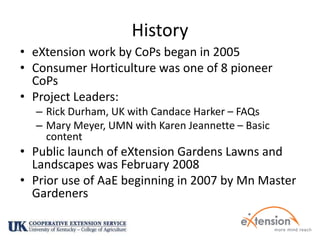 HistoryeXtension work by CoPs began in 2005Consumer Horticulture was one of 8 pioneer CoPsProject Leaders: Rick Durham, UK with Candace Harker – FAQsMary Meyer, UMN with Karen Jeannette – Basic contentPublic launch of eXtension Gardens Lawns and Landscapes was February 2008 Prior use of AaE beginning in 2007 by Mn Master Gardeners