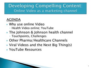 AGENDA
 Why use online Video

◦ Health Video online; YouTube






The Johnson & Johnson health channel
◦ Touchpoints, Challenges

Other Pharma/Healthcare Channels
Viral Videos and the Next Big Thing(s)
YouTube Resources

1

 