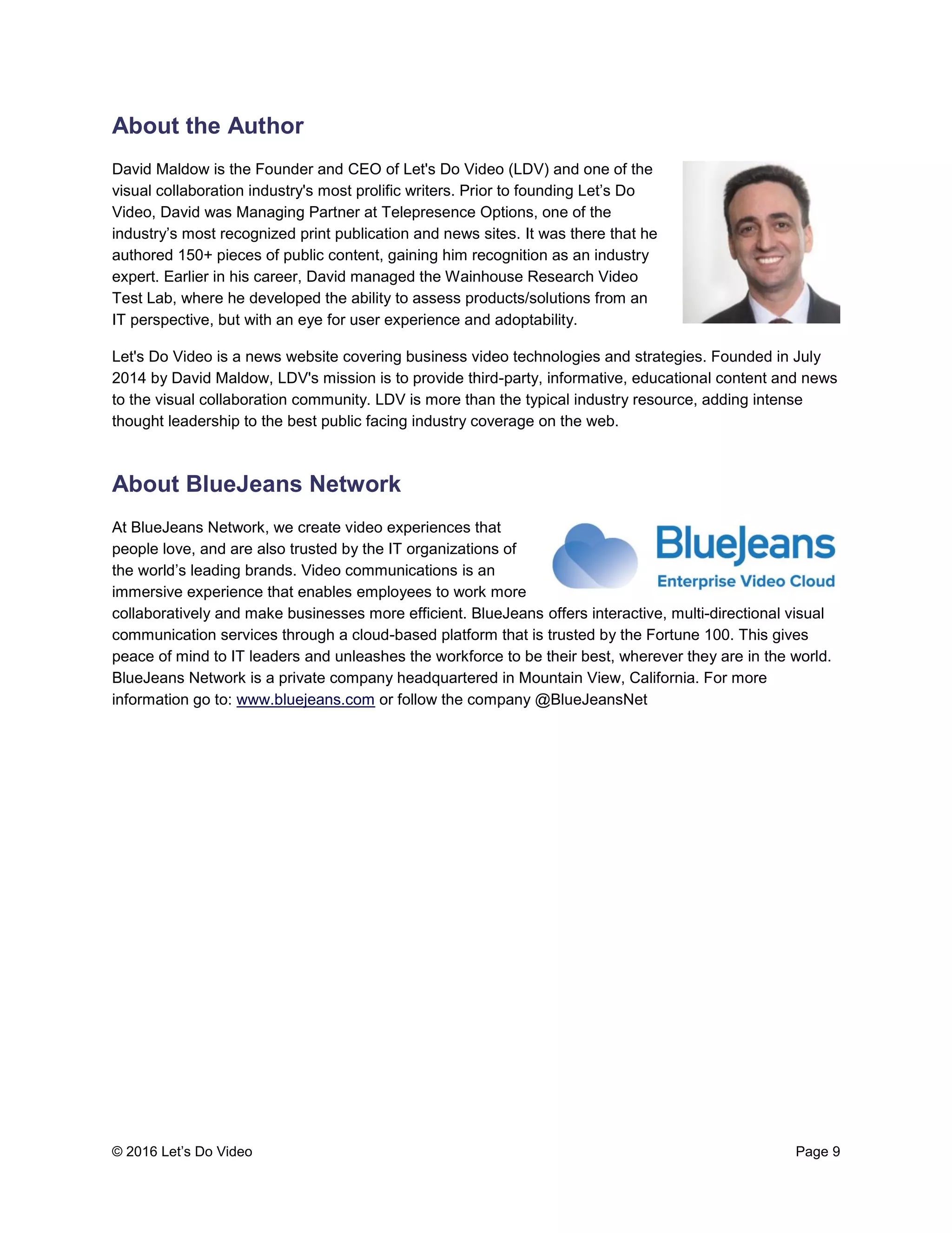 © 2016 Let’s Do Video Page 9
About the Author
David Maldow is the Founder and CEO of Let's Do Video (LDV) and one of the
visual collaboration industry's most prolific writers. Prior to founding Let’s Do
Video, David was Managing Partner at Telepresence Options, one of the
industry’s most recognized print publication and news sites. It was there that he
authored 150+ pieces of public content, gaining him recognition as an industry
expert. Earlier in his career, David managed the Wainhouse Research Video
Test Lab, where he developed the ability to assess products/solutions from an
IT perspective, but with an eye for user experience and adoptability.
Let's Do Video is a news website covering business video technologies and strategies. Founded in July
2014 by David Maldow, LDV's mission is to provide third-party, informative, educational content and news
to the visual collaboration community. LDV is more than the typical industry resource, adding intense
thought leadership to the best public facing industry coverage on the web.
About BlueJeans Network
At BlueJeans Network, we create video experiences that
people love, and are also trusted by the IT organizations of
the world’s leading brands. Video communications is an
immersive experience that enables employees to work more
collaboratively and make businesses more efficient. BlueJeans offers interactive, multi-directional visual
communication services through a cloud-based platform that is trusted by the Fortune 100. This gives
peace of mind to IT leaders and unleashes the workforce to be their best, wherever they are in the world.
BlueJeans Network is a private company headquartered in Mountain View, California. For more
information go to: www.bluejeans.com or follow the company @BlueJeansNet
 