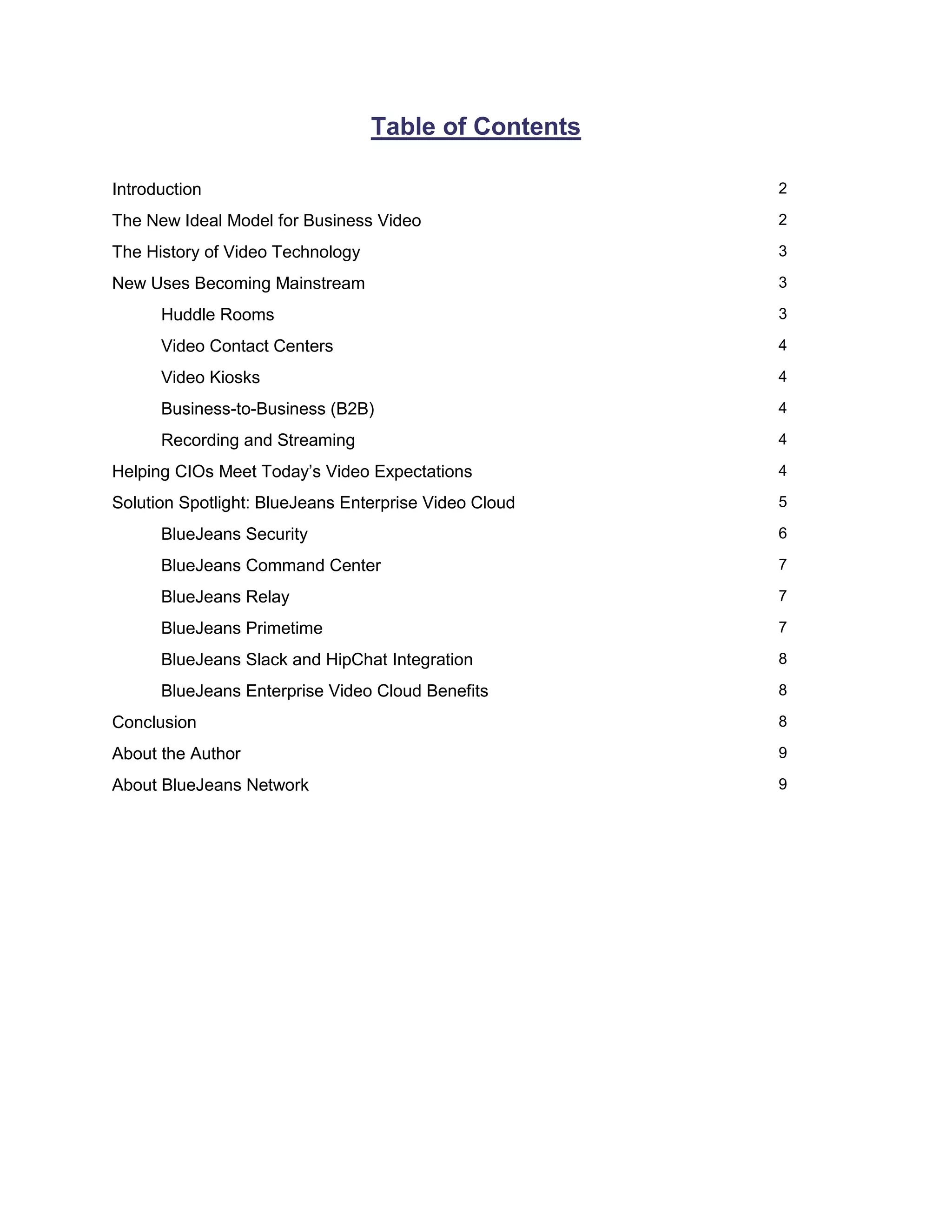 Table of Contents
Introduction 2
The New Ideal Model for Business Video 2
The History of Video Technology 3
New Uses Becoming Mainstream 3
Huddle Rooms 3
Video Contact Centers 4
Video Kiosks 4
Business-to-Business (B2B) 4
Recording and Streaming 4
Helping CIOs Meet Today’s Video Expectations 4
Solution Spotlight: BlueJeans Enterprise Video Cloud 5
BlueJeans Security 6
BlueJeans Command Center 7
BlueJeans Relay 7
BlueJeans Primetime 7
BlueJeans Slack and HipChat Integration 8
BlueJeans Enterprise Video Cloud Benefits 8
Conclusion 8
About the Author 9
About BlueJeans Network 9
 