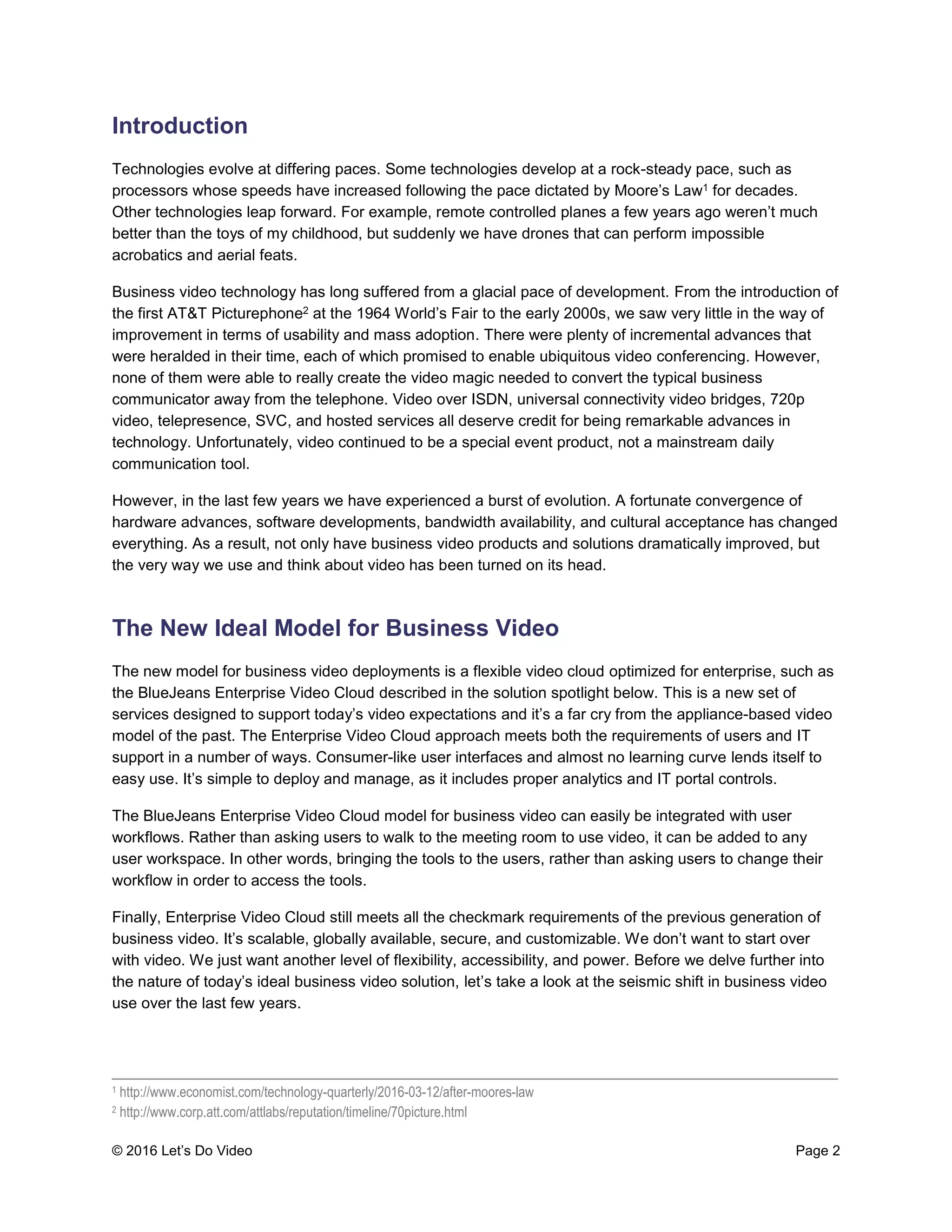 © 2016 Let’s Do Video Page 2
Introduction
Technologies evolve at differing paces. Some technologies develop at a rock-steady pace, such as
processors whose speeds have increased following the pace dictated by Moore’s Law1 for decades.
Other technologies leap forward. For example, remote controlled planes a few years ago weren’t much
better than the toys of my childhood, but suddenly we have drones that can perform impossible
acrobatics and aerial feats.
Business video technology has long suffered from a glacial pace of development. From the introduction of
the first AT&T Picturephone2 at the 1964 World’s Fair to the early 2000s, we saw very little in the way of
improvement in terms of usability and mass adoption. There were plenty of incremental advances that
were heralded in their time, each of which promised to enable ubiquitous video conferencing. However,
none of them were able to really create the video magic needed to convert the typical business
communicator away from the telephone. Video over ISDN, universal connectivity video bridges, 720p
video, telepresence, SVC, and hosted services all deserve credit for being remarkable advances in
technology. Unfortunately, video continued to be a special event product, not a mainstream daily
communication tool.
However, in the last few years we have experienced a burst of evolution. A fortunate convergence of
hardware advances, software developments, bandwidth availability, and cultural acceptance has changed
everything. As a result, not only have business video products and solutions dramatically improved, but
the very way we use and think about video has been turned on its head.
The New Ideal Model for Business Video
The new model for business video deployments is a flexible video cloud optimized for enterprise, such as
the BlueJeans Enterprise Video Cloud described in the solution spotlight below. This is a new set of
services designed to support today’s video expectations and it’s a far cry from the appliance-based video
model of the past. The Enterprise Video Cloud approach meets both the requirements of users and IT
support in a number of ways. Consumer-like user interfaces and almost no learning curve lends itself to
easy use. It’s simple to deploy and manage, as it includes proper analytics and IT portal controls.
The BlueJeans Enterprise Video Cloud model for business video can easily be integrated with user
workflows. Rather than asking users to walk to the meeting room to use video, it can be added to any
user workspace. In other words, bringing the tools to the users, rather than asking users to change their
workflow in order to access the tools.
Finally, Enterprise Video Cloud still meets all the checkmark requirements of the previous generation of
business video. It’s scalable, globally available, secure, and customizable. We don’t want to start over
with video. We just want another level of flexibility, accessibility, and power. Before we delve further into
the nature of today’s ideal business video solution, let’s take a look at the seismic shift in business video
use over the last few years.
____________________________________________________________________________________
1 http://www.economist.com/technology-quarterly/2016-03-12/after-moores-law
2 http://www.corp.att.com/attlabs/reputation/timeline/70picture.html
 