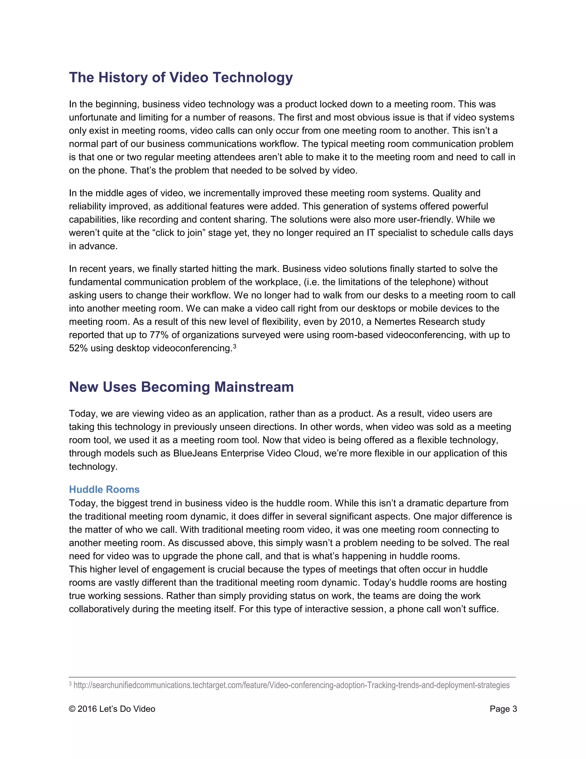 © 2016 Let’s Do Video Page 3
The History of Video Technology
In the beginning, business video technology was a product locked down to a meeting room. This was
unfortunate and limiting for a number of reasons. The first and most obvious issue is that if video systems
only exist in meeting rooms, video calls can only occur from one meeting room to another. This isn’t a
normal part of our business communications workflow. The typical meeting room communication problem
is that one or two regular meeting attendees aren’t able to make it to the meeting room and need to call in
on the phone. That’s the problem that needed to be solved by video.
In the middle ages of video, we incrementally improved these meeting room systems. Quality and
reliability improved, as additional features were added. This generation of systems offered powerful
capabilities, like recording and content sharing. The solutions were also more user-friendly. While we
weren’t quite at the “click to join” stage yet, they no longer required an IT specialist to schedule calls days
in advance.
In recent years, we finally started hitting the mark. Business video solutions finally started to solve the
fundamental communication problem of the workplace, (i.e. the limitations of the telephone) without
asking users to change their workflow. We no longer had to walk from our desks to a meeting room to call
into another meeting room. We can make a video call right from our desktops or mobile devices to the
meeting room. As a result of this new level of flexibility, even by 2010, a Nemertes Research study
reported that up to 77% of organizations surveyed were using room-based videoconferencing, with up to
52% using desktop videoconferencing.3
New Uses Becoming Mainstream
Today, we are viewing video as an application, rather than as a product. As a result, video users are
taking this technology in previously unseen directions. In other words, when video was sold as a meeting
room tool, we used it as a meeting room tool. Now that video is being offered as a flexible technology,
through models such as BlueJeans Enterprise Video Cloud, we’re more flexible in our application of this
technology.
Huddle Rooms
Today, the biggest trend in business video is the huddle room. While this isn’t a dramatic departure from
the traditional meeting room dynamic, it does differ in several significant aspects. One major difference is
the matter of who we call. With traditional meeting room video, it was one meeting room connecting to
another meeting room. As discussed above, this simply wasn’t a problem needing to be solved. The real
need for video was to upgrade the phone call, and that is what’s happening in huddle rooms.
This higher level of engagement is crucial because the types of meetings that often occur in huddle
rooms are vastly different than the traditional meeting room dynamic. Today’s huddle rooms are hosting
true working sessions. Rather than simply providing status on work, the teams are doing the work
collaboratively during the meeting itself. For this type of interactive session, a phone call won’t suffice.
____________________________________________________________________________________
3 http://searchunifiedcommunications.techtarget.com/feature/Video-conferencing-adoption-Tracking-trends-and-deployment-strategies
 