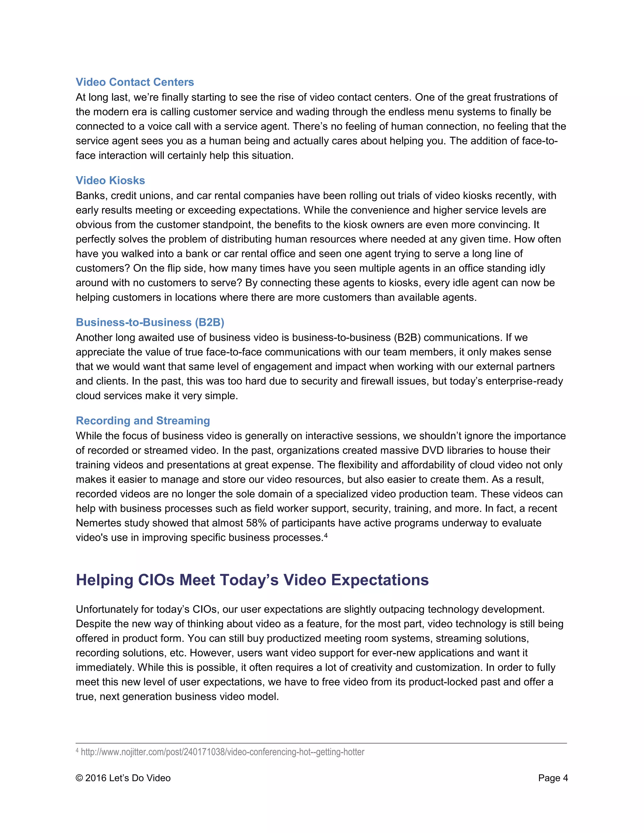 © 2016 Let’s Do Video Page 4
Video Contact Centers
At long last, we’re finally starting to see the rise of video contact centers. One of the great frustrations of
the modern era is calling customer service and wading through the endless menu systems to finally be
connected to a voice call with a service agent. There’s no feeling of human connection, no feeling that the
service agent sees you as a human being and actually cares about helping you. The addition of face-to-
face interaction will certainly help this situation.
Video Kiosks
Banks, credit unions, and car rental companies have been rolling out trials of video kiosks recently, with
early results meeting or exceeding expectations. While the convenience and higher service levels are
obvious from the customer standpoint, the benefits to the kiosk owners are even more convincing. It
perfectly solves the problem of distributing human resources where needed at any given time. How often
have you walked into a bank or car rental office and seen one agent trying to serve a long line of
customers? On the flip side, how many times have you seen multiple agents in an office standing idly
around with no customers to serve? By connecting these agents to kiosks, every idle agent can now be
helping customers in locations where there are more customers than available agents.
Business-to-Business (B2B)
Another long awaited use of business video is business-to-business (B2B) communications. If we
appreciate the value of true face-to-face communications with our team members, it only makes sense
that we would want that same level of engagement and impact when working with our external partners
and clients. In the past, this was too hard due to security and firewall issues, but today’s enterprise-ready
cloud services make it very simple.
Recording and Streaming
While the focus of business video is generally on interactive sessions, we shouldn’t ignore the importance
of recorded or streamed video. In the past, organizations created massive DVD libraries to house their
training videos and presentations at great expense. The flexibility and affordability of cloud video not only
makes it easier to manage and store our video resources, but also easier to create them. As a result,
recorded videos are no longer the sole domain of a specialized video production team. These videos can
help with business processes such as field worker support, security, training, and more. In fact, a recent
Nemertes study showed that almost 58% of participants have active programs underway to evaluate
video's use in improving specific business processes.4
Helping CIOs Meet Today’s Video Expectations
Unfortunately for today’s CIOs, our user expectations are slightly outpacing technology development.
Despite the new way of thinking about video as a feature, for the most part, video technology is still being
offered in product form. You can still buy productized meeting room systems, streaming solutions,
recording solutions, etc. However, users want video support for ever-new applications and want it
immediately. While this is possible, it often requires a lot of creativity and customization. In order to fully
meet this new level of user expectations, we have to free video from its product-locked past and offer a
true, next generation business video model.
____________________________________________________________________________________
4 http://www.nojitter.com/post/240171038/video-conferencing-hot--getting-hotter
 