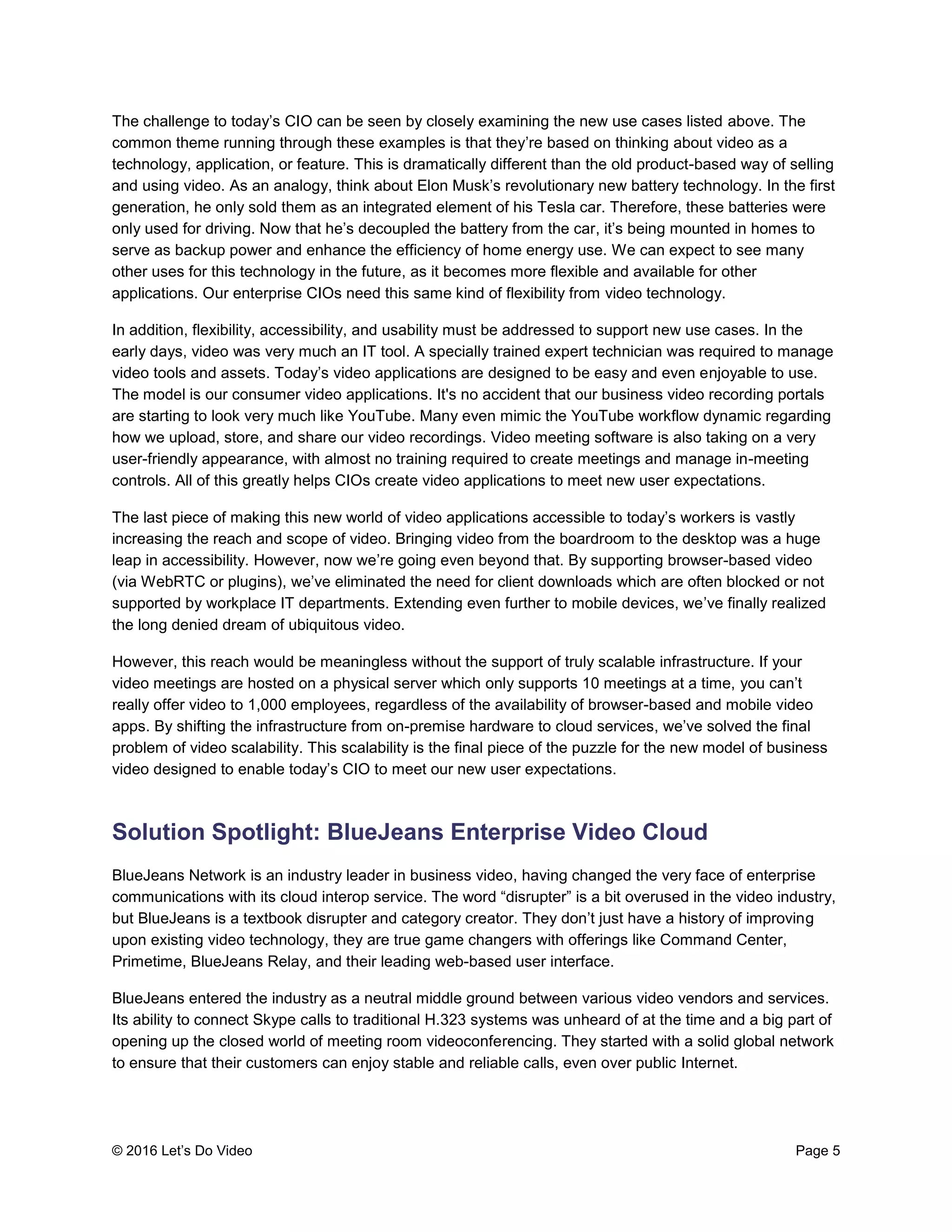 © 2016 Let’s Do Video Page 5
The challenge to today’s CIO can be seen by closely examining the new use cases listed above. The
common theme running through these examples is that they’re based on thinking about video as a
technology, application, or feature. This is dramatically different than the old product-based way of selling
and using video. As an analogy, think about Elon Musk’s revolutionary new battery technology. In the first
generation, he only sold them as an integrated element of his Tesla car. Therefore, these batteries were
only used for driving. Now that he’s decoupled the battery from the car, it’s being mounted in homes to
serve as backup power and enhance the efficiency of home energy use. We can expect to see many
other uses for this technology in the future, as it becomes more flexible and available for other
applications. Our enterprise CIOs need this same kind of flexibility from video technology.
In addition, flexibility, accessibility, and usability must be addressed to support new use cases. In the
early days, video was very much an IT tool. A specially trained expert technician was required to manage
video tools and assets. Today’s video applications are designed to be easy and even enjoyable to use.
The model is our consumer video applications. It's no accident that our business video recording portals
are starting to look very much like YouTube. Many even mimic the YouTube workflow dynamic regarding
how we upload, store, and share our video recordings. Video meeting software is also taking on a very
user-friendly appearance, with almost no training required to create meetings and manage in-meeting
controls. All of this greatly helps CIOs create video applications to meet new user expectations.
The last piece of making this new world of video applications accessible to today’s workers is vastly
increasing the reach and scope of video. Bringing video from the boardroom to the desktop was a huge
leap in accessibility. However, now we’re going even beyond that. By supporting browser-based video
(via WebRTC or plugins), we’ve eliminated the need for client downloads which are often blocked or not
supported by workplace IT departments. Extending even further to mobile devices, we’ve finally realized
the long denied dream of ubiquitous video.
However, this reach would be meaningless without the support of truly scalable infrastructure. If your
video meetings are hosted on a physical server which only supports 10 meetings at a time, you can’t
really offer video to 1,000 employees, regardless of the availability of browser-based and mobile video
apps. By shifting the infrastructure from on-premise hardware to cloud services, we’ve solved the final
problem of video scalability. This scalability is the final piece of the puzzle for the new model of business
video designed to enable today’s CIO to meet our new user expectations.
Solution Spotlight: BlueJeans Enterprise Video Cloud
BlueJeans Network is an industry leader in business video, having changed the very face of enterprise
communications with its cloud interop service. The word “disrupter” is a bit overused in the video industry,
but BlueJeans is a textbook disrupter and category creator. They don’t just have a history of improving
upon existing video technology, they are true game changers with offerings like Command Center,
Primetime, BlueJeans Relay, and their leading web-based user interface.
BlueJeans entered the industry as a neutral middle ground between various video vendors and services.
Its ability to connect Skype calls to traditional H.323 systems was unheard of at the time and a big part of
opening up the closed world of meeting room videoconferencing. They started with a solid global network
to ensure that their customers can enjoy stable and reliable calls, even over public Internet.
 