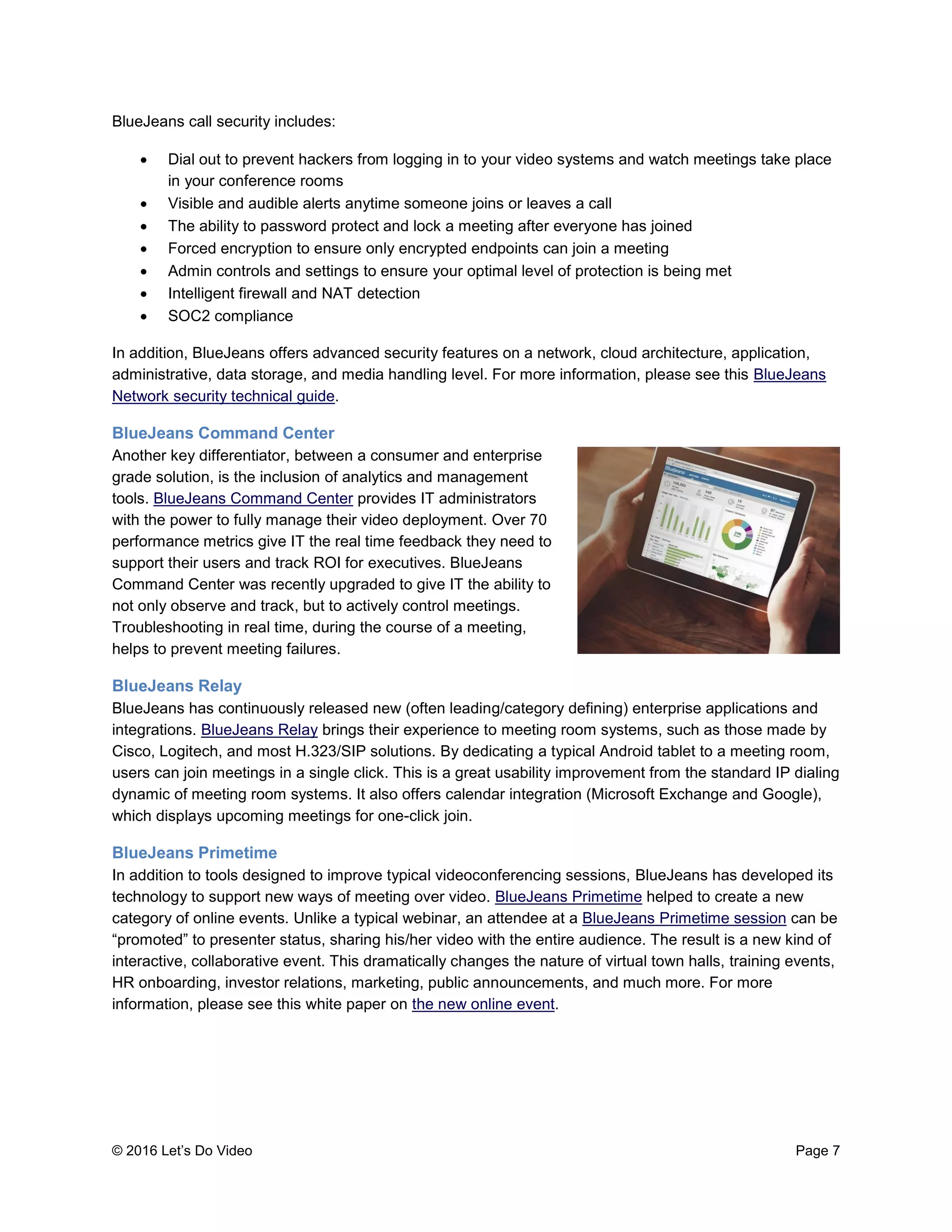 © 2016 Let’s Do Video Page 7
BlueJeans call security includes:
 Dial out to prevent hackers from logging in to your video systems and watch meetings take place
in your conference rooms
 Visible and audible alerts anytime someone joins or leaves a call
 The ability to password protect and lock a meeting after everyone has joined
 Forced encryption to ensure only encrypted endpoints can join a meeting
 Admin controls and settings to ensure your optimal level of protection is being met
 Intelligent firewall and NAT detection
 SOC2 compliance
In addition, BlueJeans offers advanced security features on a network, cloud architecture, application,
administrative, data storage, and media handling level. For more information, please see this BlueJeans
Network security technical guide.
BlueJeans Command Center
Another key differentiator, between a consumer and enterprise
grade solution, is the inclusion of analytics and management
tools. BlueJeans Command Center provides IT administrators
with the power to fully manage their video deployment. Over 70
performance metrics give IT the real time feedback they need to
support their users and track ROI for executives. BlueJeans
Command Center was recently upgraded to give IT the ability to
not only observe and track, but to actively control meetings.
Troubleshooting in real time, during the course of a meeting,
helps to prevent meeting failures.
BlueJeans Relay
BlueJeans has continuously released new (often leading/category defining) enterprise applications and
integrations. BlueJeans Relay brings their experience to meeting room systems, such as those made by
Cisco, Logitech, and most H.323/SIP solutions. By dedicating a typical Android tablet to a meeting room,
users can join meetings in a single click. This is a great usability improvement from the standard IP dialing
dynamic of meeting room systems. It also offers calendar integration (Microsoft Exchange and Google),
which displays upcoming meetings for one-click join.
BlueJeans Primetime
In addition to tools designed to improve typical videoconferencing sessions, BlueJeans has developed its
technology to support new ways of meeting over video. BlueJeans Primetime helped to create a new
category of online events. Unlike a typical webinar, an attendee at a BlueJeans Primetime session can be
“promoted” to presenter status, sharing his/her video with the entire audience. The result is a new kind of
interactive, collaborative event. This dramatically changes the nature of virtual town halls, training events,
HR onboarding, investor relations, marketing, public announcements, and much more. For more
information, please see this white paper on the new online event.
 