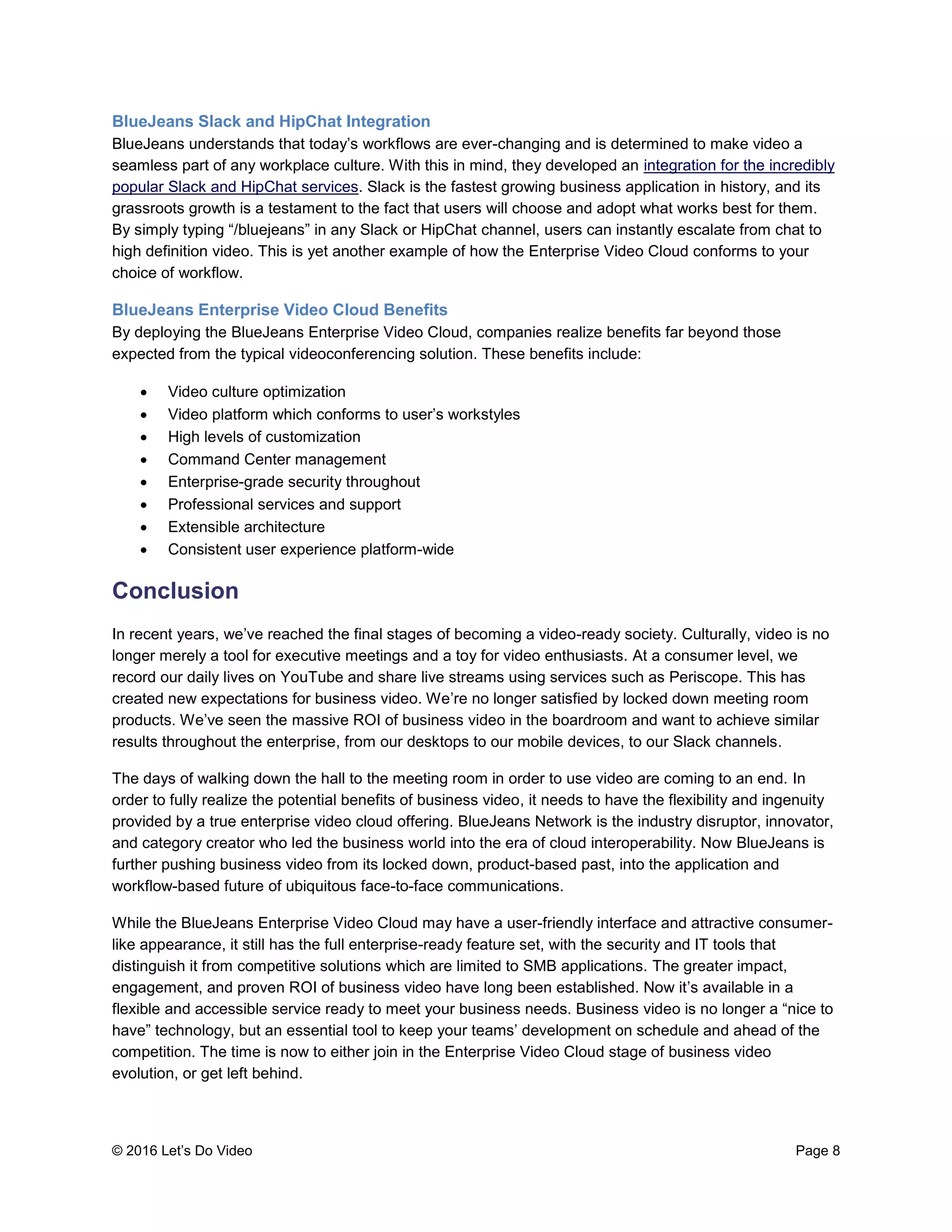 © 2016 Let’s Do Video Page 8
BlueJeans Slack and HipChat Integration
BlueJeans understands that today’s workflows are ever-changing and is determined to make video a
seamless part of any workplace culture. With this in mind, they developed an integration for the incredibly
popular Slack and HipChat services. Slack is the fastest growing business application in history, and its
grassroots growth is a testament to the fact that users will choose and adopt what works best for them.
By simply typing “/bluejeans” in any Slack or HipChat channel, users can instantly escalate from chat to
high definition video. This is yet another example of how the Enterprise Video Cloud conforms to your
choice of workflow.
BlueJeans Enterprise Video Cloud Benefits
By deploying the BlueJeans Enterprise Video Cloud, companies realize benefits far beyond those
expected from the typical videoconferencing solution. These benefits include:
 Video culture optimization
 Video platform which conforms to user’s workstyles
 High levels of customization
 Command Center management
 Enterprise-grade security throughout
 Professional services and support
 Extensible architecture
 Consistent user experience platform-wide
Conclusion
In recent years, we’ve reached the final stages of becoming a video-ready society. Culturally, video is no
longer merely a tool for executive meetings and a toy for video enthusiasts. At a consumer level, we
record our daily lives on YouTube and share live streams using services such as Periscope. This has
created new expectations for business video. We’re no longer satisfied by locked down meeting room
products. We’ve seen the massive ROI of business video in the boardroom and want to achieve similar
results throughout the enterprise, from our desktops to our mobile devices, to our Slack channels.
The days of walking down the hall to the meeting room in order to use video are coming to an end. In
order to fully realize the potential benefits of business video, it needs to have the flexibility and ingenuity
provided by a true enterprise video cloud offering. BlueJeans Network is the industry disruptor, innovator,
and category creator who led the business world into the era of cloud interoperability. Now BlueJeans is
further pushing business video from its locked down, product-based past, into the application and
workflow-based future of ubiquitous face-to-face communications.
While the BlueJeans Enterprise Video Cloud may have a user-friendly interface and attractive consumer-
like appearance, it still has the full enterprise-ready feature set, with the security and IT tools that
distinguish it from competitive solutions which are limited to SMB applications. The greater impact,
engagement, and proven ROI of business video have long been established. Now it’s available in a
flexible and accessible service ready to meet your business needs. Business video is no longer a “nice to
have” technology, but an essential tool to keep your teams’ development on schedule and ahead of the
competition. The time is now to either join in the Enterprise Video Cloud stage of business video
evolution, or get left behind.
 