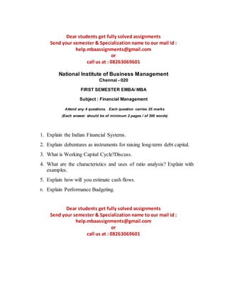 Dear students get fully solved assignments 
Send your semester & Specialization name to our mail id : 
help.mbaassignments@gmail.com 
or 
call us at : 08263069601 
National Institute of Business Management 
Chennai - 020 
FIRST SEMESTER EMBA/ MBA 
Subject : Financial Management 
Attend any 4 questions. Each question carries 25 marks 
(Each answer should be of minimum 2 pages / of 300 words) 
1. Explain the Indian Financial Systems. 
2. Explain debentures as instruments for raising long-term debt capital. 
3. What is Working Capital Cycle?Discuss. 
4. What are the characteristics and uses of ratio analysis? Explain with 
examples. 
5. Explain how will you estimate cash flows. 
6. Explain Performance Budgeting. 
Dear students get fully solved assignments 
Send your semester & Specialization name to our mail id : 
help.mbaassignments@gmail.com 
or 
call us at : 08263069601 
 