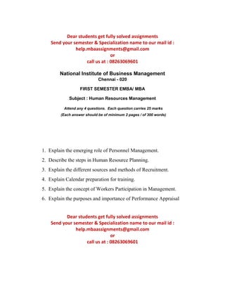 Dear students get fully solved assignments 
Send your semester & Specialization name to our mail id : 
help.mbaassignments@gmail.com 
or 
call us at : 08263069601 
National Institute of Business Management 
Chennai - 020 
FIRST SEMESTER EMBA/ MBA 
Subject : Human Resources Management 
Attend any 4 questions. Each question carries 25 marks 
(Each answer should be of minimum 2 pages / of 300 words) 
1. Explain the emerging role of Personnel Management. 
2. Describe the steps in Human Resource Planning. 
3. Explain the different sources and methods of Recruitment. 
4. Explain Calendar preparation for training. 
5. Explain the concept of Workers Participation in Management. 
6. Explain the purposes and importance of Performance Appraisal 
Dear students get fully solved assignments 
Send your semester & Specialization name to our mail id : 
help.mbaassignments@gmail.com 
or 
call us at : 08263069601 
 