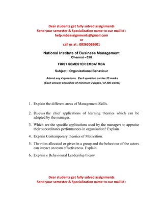 Dear students get fully solved assignments 
Send your semester & Specialization name to our mail id : 
help.mbaassignments@gmail.com 
or 
call us at : 08263069601 
National Institute of Business Management 
Chennai - 020 
FIRST SEMESTER EMBA/ MBA 
Subject : Organizational Behaviour 
Attend any 4 questions. Each question carries 25 marks 
(Each answer should be of minimum 2 pages / of 300 words) 
1. Explain the different areas of Management Skills. 
2. Discuss the chief applications of learning theories which can be 
adopted by the manager. 
3. Which are the specific applications used by the managers to appraise 
their subordinates performances in organisation? Explain. 
4. Explain Contemporary theories of Motivation. 
5. The roles allocated or given in a group and the behaviour of the actors 
can impact on team effectiveness. Explain. 
6. Explain e Behavioural Leadership theory 
Dear students get fully solved assignments 
Send your semester & Specialization name to our mail id : 
 