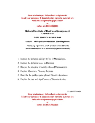 Dear students get fully solved assignments 
Send your semester & Specialization name to our mail id : 
help.mbaassignments@gmail.com 
or 
call us at : 08263069601 
National Institute of Business Management 
Chennai - 020 
FIRST SEMESTER EMBA/ MBA 
Subject : Principles and Practices of Management 
Attend any 4 questions. Each question carries 25 marks 
(Each answer should be of minimum 2 pages / of 300 words) 
1. Explain the different activity levels of Management. 
2. Explain the different steps in Planning. 
3. Discuss the classical principles of good Management. 
4. Explain Manpower Planning Process. 
5. Describe the guiding principles of Directive functions. 
6. Explain the role and significance of Communication. 
25 x 4=100 marks 
Dear students get fully solved assignments 
Send your semester & Specialization name to our mail id : 
help.mbaassignments@gmail.com 
or 
call us at : 08263069601 
