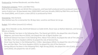 Produced by: Andrew Macdonald, and Allon Reich.
Production company: Film4, and DNA Films.
Both of these companies are British film companies, and have both produced and Co-produced many films
some of which are: 28 days/weeks later (2002/2007) and Love Actually (2003) by DNA films and Shaun of
the Dead (2004), and 12 years a slave (2013) co-produced by Film4.
Directed by: Alex Garland.
Alex Garland was the screenwriter for 28 days later, sunshine and Never let me go.
Budget: $15 million (around £12 million).
Cast: Alicia Vikander as Ava, Domhnall Gleeson as Caleb Smith, Oscar Isaac as Nathan Bateman, and Sonoya
Mizuno as kyoko.
• Alicia Vikander has been in the following films: The Danish girl (2015); she played the role of Gerda
Wegener, and Jason Bourne (2016); she played the role of Agent Heather Lee.
• Domhnall Gleeson has been in the following films: About Time (2013); he played the role of Tim Lake, and
Star Wars: The Force Awakens (2015); he played the role of General Hux.
• Oscar Isaac has been in the following films: X-Men: Apocalypse (2016); he played the role of En Sabat
Nur, and Star Wars: The Force Awakens (2015); he played the role of Poe Dameron.
• Sonoya Mizuno has been in the following films: High Strung (2016); she played the role of Jazzy, and La La
Land (2016); she played the role of Caitlin.
 