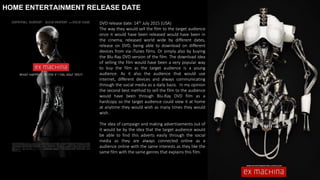 HOME ENTERTAINMENT RELEASE DATE
DVD release date: 14th July 2015 (USA)
The way they would sell the film to the target audience
once it would have been released would have been in
the cinema, released world wide by different dates,
release on DVD, being able to download on different
devices from via iTunes films. Or simply also by buying
the Blu-Ray DVD version of the film. The download idea
of selling the film would have been a very popular way
to buy the film as the target audience is a young
audience. As it also the audience that would use
internet, different devices and always communicating
through the social media as a daily basis. In my opinion
the second best method to sell the film to the audience
would have been through Blu-Ray DVD film as a
hardcopy so the target audience could view it at home
at anytime they would wish as many times they would
wish.
The idea of campaign and making advertisements out of
it would be by the idea that the target audience would
be able to find this adverts easily through the social
media as they are always connected online as a
audience online with the same interests as they like the
same film with the same genres that explains this film.
 