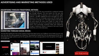 ADVERTISING AND MARKETING METHODS USED
The way they market their film to their audience would have been by the use of different social media accounts and
their very own film official website for Ex Machina. They decided to market their film this way because of the use of
technology the target audience uses for this specific film as its also a young audience from my opinion of the age of
15-25 years old.
MARKETING THROUGH SOCIAL MEDIA:
ADVERTISING THROUGH TRADITIONAL METHOD:
The only way this film was promoted by a traditional method
was through billboard. The only reason this film was only
promoted this way, its because it has a very specific target
audience. The BBFC targeted this film to the age of 15, this is
because of the use of sensible scenes and the bullet points
that meets to the age of 15. The target audience and older, at
this point would use more social media of a way to keep
interacting with the rest of the audience ad the reason why
there’s more technology marketing rather than advertising
through a traditional method is because of the use of social
media they use in their daily basis.
 