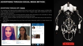 ADVERTISING THROUGH SOCIAL MEDIA METHOD:
ADVERTISING THROUGH APP: TINDER
The marketers of Ex Machina (film) programmed a bot to match with male Tinder swipers at SXSW. After
a few messages, the bot (Ava) would direct them to ‘her’ Instagram page, which revealed that it was a
marketing stunt for the film.
While many accused the stunt of being deceptive (people allow themselves to be vulnerable on dating
sites and apps, such as Tinder). It successfully accomplished two things:
1. It got ton of press at SXSW. Just about every tech blog and news outlet had a story on Ava (and thus,
the movie).
2. It got people thinking about the use of bots and human interaction, which is a major theme in Ex
Machina.
 