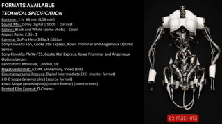 Runtime: 1 hr 48 min (108 min)
Sound Mix: Dolby Digital | SDDS | Datasat
Colour: Black and White (some shots) | Color
Aspect Ratio: 2.35 : 1
Camera: GoPro Hero 3 Black Edition
Sony CineAlta F65, Cooke Xtal Express, Kowa Prominar and Angenieux Optimo
Lenses
Sony CineAlta PMW-F55, Cooke Xtal Express, Kowa Prominar and Angenieux
Optimo Lenses
Laboratory: Molinare, London, UK
Negative Format: AXSM, SRMemory, Video (HD)
Cinematographic Process: Digital Intermediate (2K) (master format)
J-D-C Scope (anamorphic) (source format)
Kowa Scope (anamorphic) (source format) (some scenes)
Printed Film Format: D-Cinema
FORMATS AVAILABLE
TECHNICAL SPECIFICATION
 