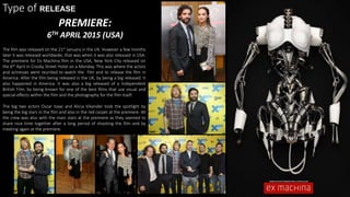 Type of RELEASE
PREMIERE:
6TH APRIL 2015 (USA)
The film was released on the 21st January in the UK. However a few months
later it was released worldwide, that was when it was also released in USA.
The premiere for Ex Machina film in the USA, New York City released on
the 6th April in Crosby Street Hotel on a Monday. This was where the actors
and actresses were reunited to watch the film and to release the film in
America. After the film being released in the UK, by being a big released. It
also happened in America. It was also a big released of a Independent
British Film, by being known for one of the best films that use visual and
special effects within the film and the photography for the film itself.
The big two actors Oscar Isaac and Alicia Vikander took the spotlight by
being the big stars in the film and also in the red carpet at the premiere. All
the crew was also with the main stars at the premiere as they seemed to
share nice time together after a long period of shooting the film and by
meeting again at the premiere.
 