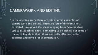 CAMERAWORK AND EDITING
• In the opening scene there are lots of great examples of
camera work and editing. There are lots of different shots
exhibited throughout the scene ranging from Extreme close
ups to Establishing shots. I am going to be picking out some of
the most key shots that I think are really effective on the
audience and have a lot of connotation.
 