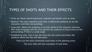 TYPES OF SHOTS AND THEIR EFFECTS
• Close up: Shows facial expression, emotion and details such as scars
• Medium: The most regularly used shot, it allows the audience to see the
characters and their surroundings
• Long shot: Allows the audience to see the whole of the character showing
their body language and the shot permits the audience to focus more on the
surroundings if there is a wide angle
• Establishing shot: This is the shot that sets the scene and shows the
audience where the film will take place.
These are the most commonly used shots in the opening scene.
The next slide will shot examples of said shots.
 