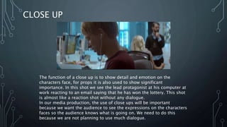CLOSE UP
The function of a close up is to show detail and emotion on the
characters face, for props it is also used to show significant
importance. In this shot we see the lead protagonist at his computer at
work reacting to an email saying that he has won the lottery. This shot
is almost like a reaction shot without any dialogue.
In our media production, the use of close ups will be important
because we want the audience to see the expressions on the characters
faces so the audience knows what is going on. We need to do this
because we are not planning to use much dialogue.
 