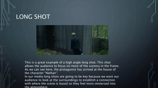 LONG SHOT
This is a great example of a high angle long shot. This shot
allows the audience to focus on more of the scenery in the frame.
As we can see here, the protagonist has arrived at the house of
the character “Nathan”.
In our media long shots are going to be key because we want our
audience to look at the surroundings to establish a connection
with where the scene is based so they feel more immersed into
 