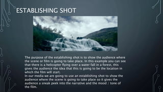 ESTABLISHING SHOT
The purpose of the establishing shot is to show the audience where
the scene or film is going to take place. In this example you can see
that there is a helicopter flying over a water fall in a forest, this
gives the audience the idea that this is going to be the location in
which the film will start.
In our media we are going to use an establishing shot to show the
audience where the scene is going to take place so it gives the
audience a sneak peek into the narrative and the mood / tone of
the film.
 