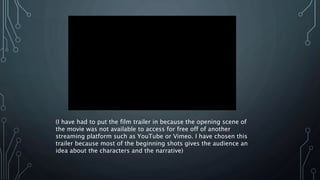 (I have had to put the film trailer in because the opening scene of
the movie was not available to access for free off of another
streaming platform such as YouTube or Vimeo. I have chosen this
trailer because most of the beginning shots gives the audience an
idea about the characters and the narrative)
 