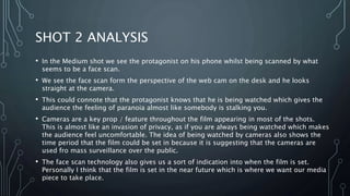 SHOT 2 ANALYSIS
• In the Medium shot we see the protagonist on his phone whilst being scanned by what
seems to be a face scan.
• We see the face scan form the perspective of the web cam on the desk and he looks
straight at the camera.
• This could connote that the protagonist knows that he is being watched which gives the
audience the feeling of paranoia almost like somebody is stalking you.
• Cameras are a key prop / feature throughout the film appearing in most of the shots.
This is almost like an invasion of privacy, as if you are always being watched which makes
the audience feel uncomfortable. The idea of being watched by cameras also shows the
time period that the film could be set in because it is suggesting that the cameras are
used fro mass surveillance over the public.
• The face scan technology also gives us a sort of indication into when the film is set.
Personally I think that the film is set in the near future which is where we want our media
piece to take place.
 