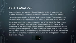 SHOT 3 ANALYSIS
• At the start this is a Medium shot as his waist is visible on the screen
however as the shot moves on it becomes more of a medium-Long shot.
• we see the protagonist hesitantly walk into the house. This connotes that
he is probably afraid about what he is going to find or he is just nervous.
• In the shot, when the protagonist moves out of the frame the door closes
automatically behind him this shows that the time period my be in the
future due to the technology shown. However when the door closes behind
the protagonist the light on the door turns from bright blue to a dark blood
orange which could be foreshadowing events later on the in the film and the
dark orange colour could connote danger, as if the protagonist is locked in
this isolated house.
 