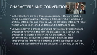 CHARACTERS AND CONVENTIONS
• In the film there are only three main characters they are Caleb, a
young programing genius, Nathan, a billionaire who is working on
artificial intelligence and there is Eva, the artificially intelligent robot
woman who is imprisoned underground in Nathans house.
• Conventionally in a thriller you would have a clear protagonist and
antagonist however in this film the protagonist is clear but the
antagonist fluctuates between the A.I and Nathan. This is
unconventional because the antagonist is not made clear
throughout the film which is effective on the audience because it
leaves them wondering the is the antagonist at the end of the film.
 