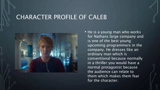CHARACTER PROFILE OF CALEB
• He is a young man who works
for Nathans large company and
is one of the best young
upcoming programmers in the
company. He dresses like an
ordinary man which is
conventional because normally
in a thriller you would have a
normal protagonist because
the audience can relate to
them which makes them fear
for the character.
 
