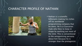 CHARACTER PROFILE OF NATHAN
• Nathan is a scientific
billionaire making his riches
off his worldwide
programming company that
he owns. He is a Caucasian
male who likes to keep in
shape by working out most of
the time. This is conventional
to the antagonising persona
about him because he is
stronger than the protagonist.
 