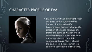 CHARACTER PROFILE OF EVA
• Eva is the Artificial intelligent robot
designed and programmed by
Nathan. She is a scientific
breakthrough that may change the
direction of science however she
thinks the same as Nathan which
could be dangerous because he is
the antagonist and he thinks
dangerous things. She is almost
the damsel in distress which is a
common convention of the genre.
 