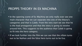 PROPPS THEORY IN EX MACHINA
• In the opening scene of Ex Machina we only really ever see one
main character that we can separate into one of the theory's
categories and that is Caleb. From the very start we see that he
is the lead protagonist and that the story is going to revolve
around him. This suggests to the audience that Caleb is going
to fit into the hero category.
• If we look further into the film we can see that the villain turns
out to be Nathan and the false hero turns out to be Eva.
 