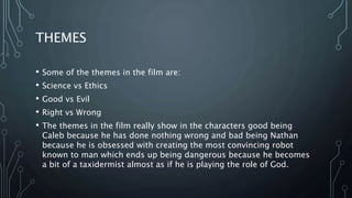 THEMES
• Some of the themes in the film are:
• Science vs Ethics
• Good vs Evil
• Right vs Wrong
• The themes in the film really show in the characters good being
Caleb because he has done nothing wrong and bad being Nathan
because he is obsessed with creating the most convincing robot
known to man which ends up being dangerous because he becomes
a bit of a taxidermist almost as if he is playing the role of God.
 