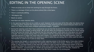 EDITING IN THE OPENING SCENE
• There are Jump cuts to show him working his way through the forest.
• There is a montage of texts on his phone almost like a time lapse.
• There is continuity editing.
• 180 degree rule.
• Match on action .
• And there are many reaction shots.
• In the opening scene there are no credits as such, however at the very start of the film (after the idents) there
is a title sequence, however this sequence would be no help analysing for the research because there are no
shots in it, there are only some computer generated imagery / graphics.
• During the opening scene that I have analysed we can see that the duration of the shots in the clip vary from
being very quick and snappy to being longer. We see this when the protagonist receives the first email saying
that he has won the lottery. We can observe that the shots get faster, some shots are only about one second
in length. This fast paced editing infers to the audience that this email that the protagonist has received is
important because it makes the scene look more chaotic. It is similar for the long shot durations, they are
often long because the film wants the audience to take in what they are seeing, this is often used the show a
new location or used in cut in and cut away shots.
• The varying shot lengths is unconventional to other opening scenes in the thriller genre. From other thrillers
that I have watched, I have noticed that the opening shots are often much longer, I think this is because a
thriller is very narrative based so they want the audience to get to know the background context of the film.
Ex Machina follows the conventional route to show some context for the protagonist like most conventional
thrillers. However, conventionally in a thriller the disequilibrium comes later on in the film, however Ex
Machina dives straight into that main point of the film which creates for an exciting plot.
 