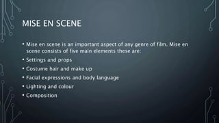 MISE EN SCENE
• Mise en scene is an important aspect of any genre of film. Mise en
scene consists of five main elements these are:
• Settings and props
• Costume hair and make up
• Facial expressions and body language
• Lighting and colour
• Composition
 