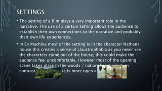 SETTINGS
• The setting of a film plays a very important role in the
narrative. The use of a certain setting allows the audience to
establish their own connections to the narrative and probably
their own life experiences.
• In Ex Machina most of the setting is in the character Nathans
house this creates a sense of claustrophobia as you never see
the characters come out of the house, this could make the
audience feel uncomfortable. However most of the opening
scene takes place in the woods / national park which in
contrast with the house is more open and free.
 