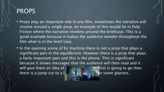 PROPS
• Props play an important role in any film, sometimes the narrative will
revolve around a single prop, en example of this would be in Pulp
Fiction where the narrative revolves around the briefcase. This is a
good example because it makes the audience wonder throughout the
film what is in the brief case.
• In the opening scene of Ex machina there is not a prop that plays a
significant part in the equilibrium. However there is a prop that plays
a fairly important part and this is the phone. This is significant
because it shows messages that the audience will then read and it
will give them an idea of where the protagonist is going to go then
there is a jump cut to a helicopter flying over some glaciers.
 