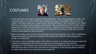 COSTUMES
• In the opening scene there is only one main character. This is the protagonist Caleb. The
costumes give us an idea of what the protagonist is like, for example when we first see
Caleb in his office space he is wearing very normal clothing (T-shirt and Jeans) this shows
that he is just the everyday regular programmer, this is conventional of the thriller genre
because in a thriller the protagonist is a normal / ordinary man or woman and they get
thrown into a very dissimilar environment or situation we see this in other films such as
Gone Girl and Zodiac by David Fincher.
• When the camera cuts to him in the helicopter he is then wearing a suit. This is significant
because the posh suit gives the audience the feeling that wherever the protagonist is
going, it is important.
• Costume is a very important aspect of the Mise en scene in our piece because we want the
audience to distinguish who are the protagonists and antagonists. We want the
protagonist to be wearing normal everyday clothing but preferably blue so it can contrast
well with the colour of the piece. We want the antagonists to be wearing darker clothing
to make them look more menacing for the audience.
 