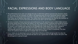 FACIAL EXPRESSIONS AND BODY LANGUAGE
• The performance of an actor can change the way in which the audience perceive the character shown
on the screen. For the character of Caleb in the opening scene the actor Domhnall Gleeson really had
to capture the facial expressions because a majority of the shots in the opening scene are ranged
from Close ups to Medium long shots. This means that facial expressions are vital for the character to
pull off because you see his face all of the time but you don’t see his body much.
• The best example of facial expression and performance in the opening scene is when Caleb receives
the Email saying that he had won the lottery. His face looked excited, confused and overall he looked
like he didn’t know what to do. This face changes when he arrives at Nathans house, this is because
his house is very isolated and secretive so he probably felt a little weary about what is going to
happen. There is one specific shot where he walks into the house watching the door close
automatically behind him, his face looks very concerned as if he is in fear of something. This face
shows the audience that he might be in danger later on in the film.
• In our media we are planning to use our friend who id Drama at GCSE and got grade A to play the
protagonist, we want to do this because we want to use a good actor to really capture the panic that
the protagonist is going through.
 
