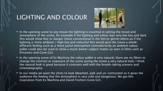 LIGHTING AND COLOUR
• In the opening scene to any movie the lighting is essential in setting the mood and
atmosphere of the scene, for example if the lighting and colour was very low key and dark
this would show fear or danger (most conventional in the horror genre) where as if the
lighting is more ambient / high key and colourful this would give the scene a whole
different feeling such as a more joyful atmosphere contradictorily an ambient colour
pallet could also be used to show a much darker subject matter as seen in films such as
Prisoners and Gone Girl.
• In the opening scene of Ex Machina the colour pallet is very natural, there are no filters to
change the contrast or exposure of the scene giving the scene a very natural look. I think
the natural look is good because it contrasts well with the breath-taking scenery and
cinematography.
• In our media we want the shots to look bleached, pale and un-contrasted so it gives the
audience the feeling that the atmosphere is very cold and dangerous. We got this
inspiration from Ex Machina and David Finchers Gone Girl.
 