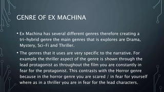 GENRE OF EX MACHINA
• Ex Machina has several different genres therefore creating a
tri-hybrid genre the main genres that is explores are Drama,
Mystery, Sci-Fi and Thriller.
• The genres that it uses are very specific to the narrative. For
example the thriller aspect of the genre is shown through the
lead protagonist as throughout the film you are constantly in
fear for the protagonist. This contrasts with the Horror genre
because in the horror genre you are scared / in fear for yourself
where as in a thriller you are in fear for the lead characters.
 