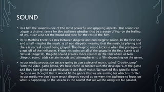 SOUND
• In a film the sound is one of the most powerful and gripping aspects. The sound can
trigger a distinct sense for the audience whether that be a sense of fear or the feeling
of joy, it can also set the mood and tone for the rest of the film.
• In Ex Machina there is a mix between diegetic and non diegetic sound. In the first one
and a half minutes the music is all non diegetic meaning that the music is playing and
there is no real sound being played. The diegetic sound kicks in when the protagonist
steps off of the helicopter. From this point on all of the sound in the first scene is all
natural (Diegetic). Diegetic sound creates more realism in the film where as Non
diegetic sound adds certain moods and atmospheres to a film depending on the genre.
• In our media production we are going to use a piece of music called “Gravity Jump”
from the video game limbo. We have come in contact with the developers of the game
and they have given us permission to use their music. We wanted this specific piece
because we thought that it would fit the genre that we are aiming for which is thriller.
In our media we don’t want much diegetic sound as we want the audience to focus on
what is happening on the screen as the sound that we will be using will be parallel.
 